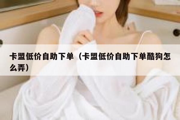 卡盟低价自助下单（卡盟低价自助下单酷狗怎么弄） 第1张