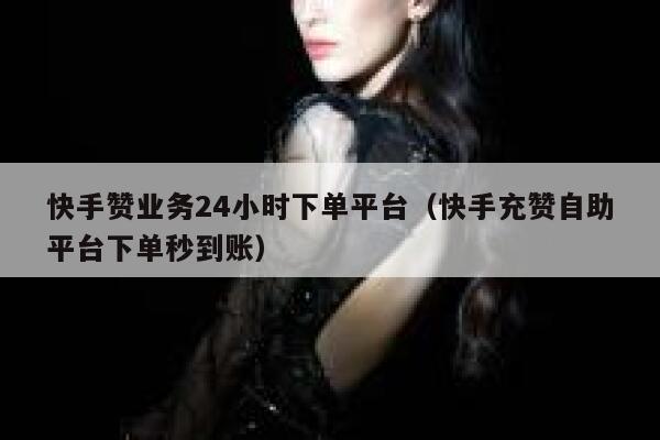 快手赞业务24小时下单平台（快手充赞自助平台下单秒到账） 第1张