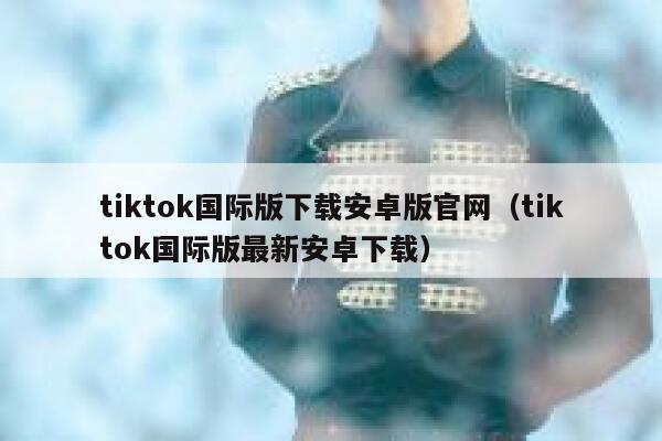 tiktok国际版下载安卓版官网（tiktok国际版最新安卓下载） 第1张