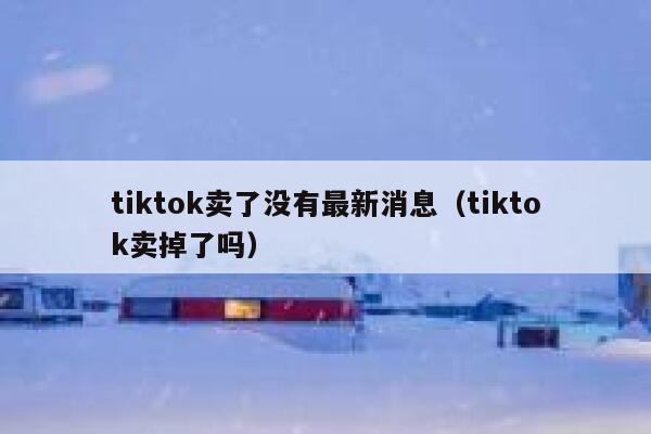 tiktok卖了没有最新消息（tiktok卖掉了吗） 第1张