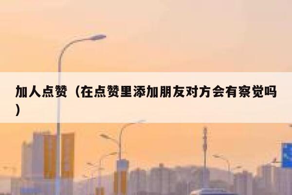 加人点赞（在点赞里添加朋友对方会有察觉吗） 第1张