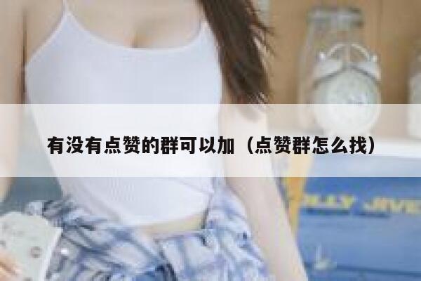 有没有点赞的群可以加（点赞群怎么找） 第1张