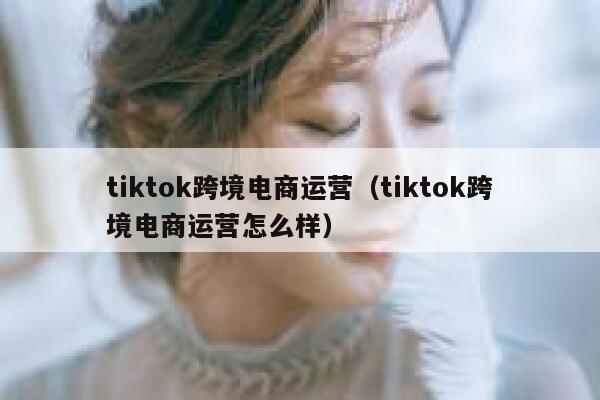 tiktok跨境电商运营（tiktok跨境电商运营怎么样） 第1张