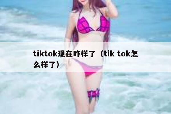 tiktok现在咋样了（tik tok怎么样了） 第1张
