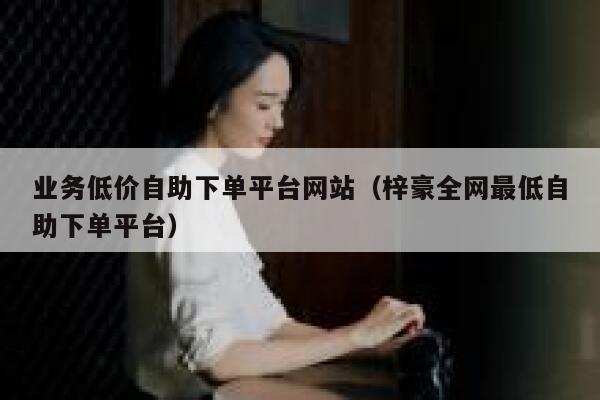 业务低价自助下单平台网站(梓豪全网最低自助下单平台) 第1张 业务低价自助下单平台网站(梓豪全网最低自助下单平台) 第1张