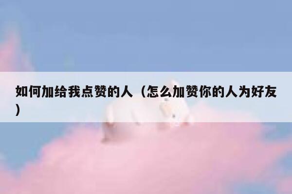 如何加给我点赞的人（怎么加赞你的人为好友） 第1张