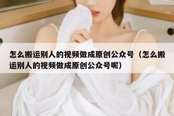 怎么搬运别人的视频做成原创公众号（怎么搬运别人的视频做成原创公众号呢） 第1张