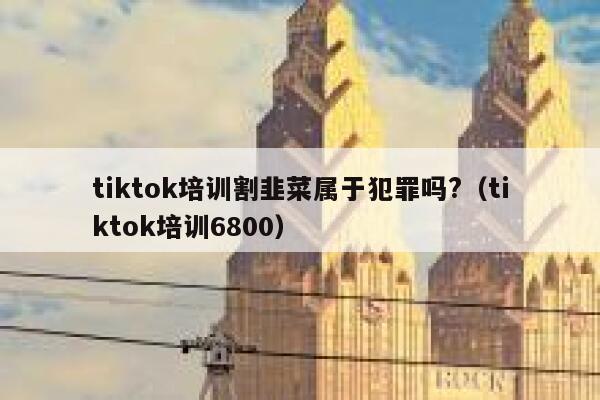 tiktok培训割韭菜属于犯罪吗?（tiktok培训6800） 第1张