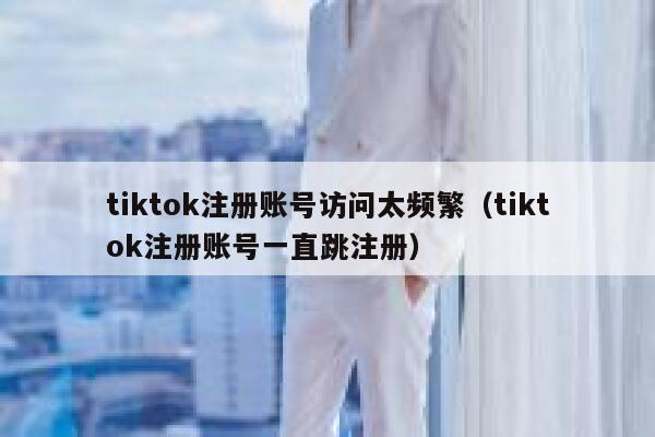 tiktok注册账号访问太频繁（tiktok注册账号一直跳注册） 第1张