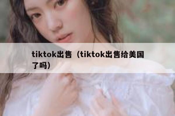 tiktok出售（tiktok出售给美国了吗） 第1张