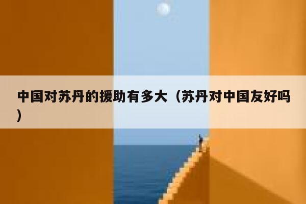 中国对苏丹的援助有多大（苏丹对中国友好吗） 第1张