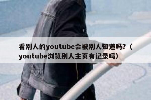 看别人的youtube会被别人知道吗?（youtube浏览别人主页有记录吗） 第1张