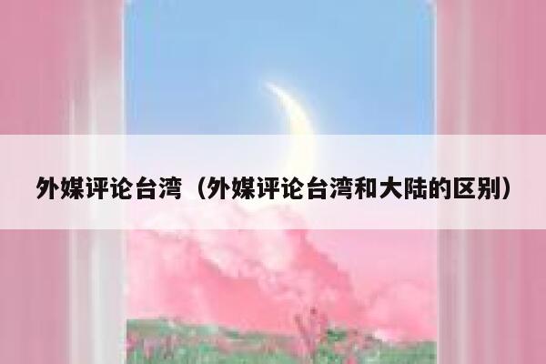 外媒评论台湾（外媒评论台湾和大陆的区别） 第1张