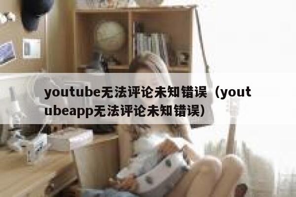 youtube无法评论未知错误（youtubeapp无法评论未知错误） 第1张