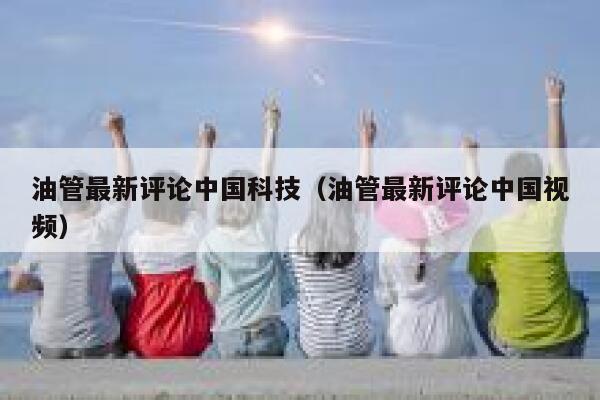 油管最新评论中国科技（油管最新评论中国视频） 第1张