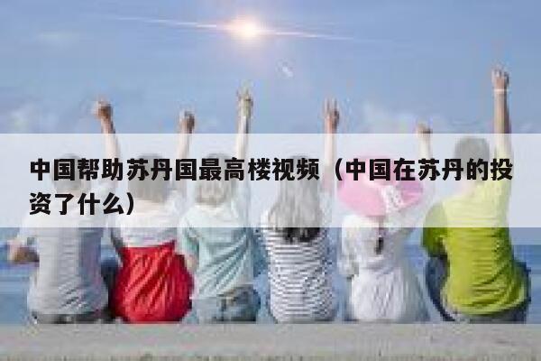 中国帮助苏丹国最高楼视频（中国在苏丹的投资了什么） 第1张