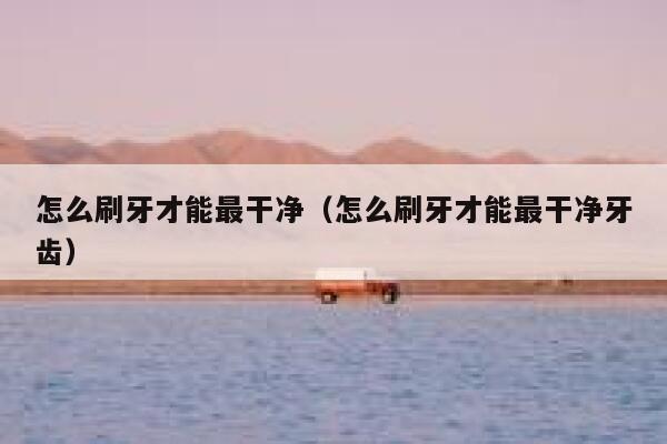 怎么刷牙才能最干净（怎么刷牙才能最干净牙齿） 第1张