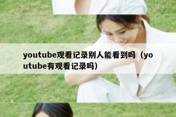 youtube观看记录别人能看到吗（youtube有观看记录吗） 第1张