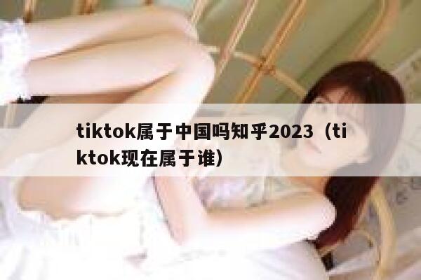 tiktok属于中国吗知乎2023（tiktok现在属于谁） 第1张