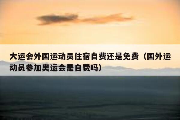 大运会外国运动员住宿自费还是免费（国外运动员参加奥运会是自费吗） 第1张