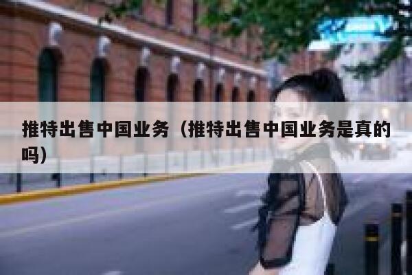 推特出售中国业务（推特出售中国业务是真的吗） 第1张