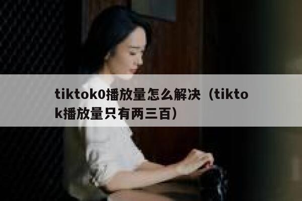 tiktok0播放量怎么解决（tiktok播放量只有两三百） 第1张