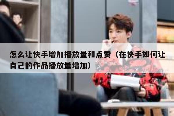 怎么让快手增加播放量和点赞（在快手如何让自己的作品播放量增加） 第1张