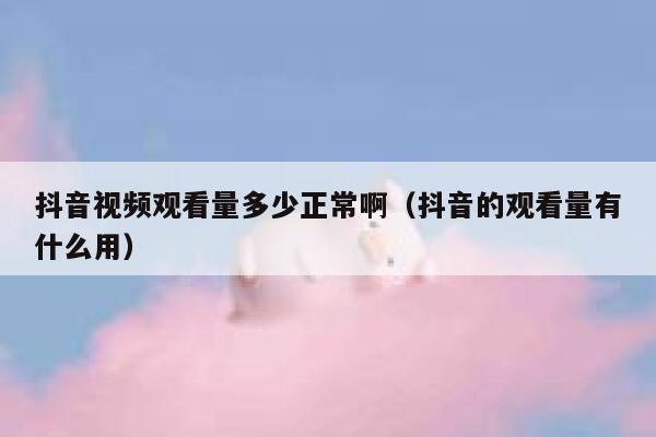 抖音视频观看量多少正常啊（抖音的观看量有什么用） 第1张