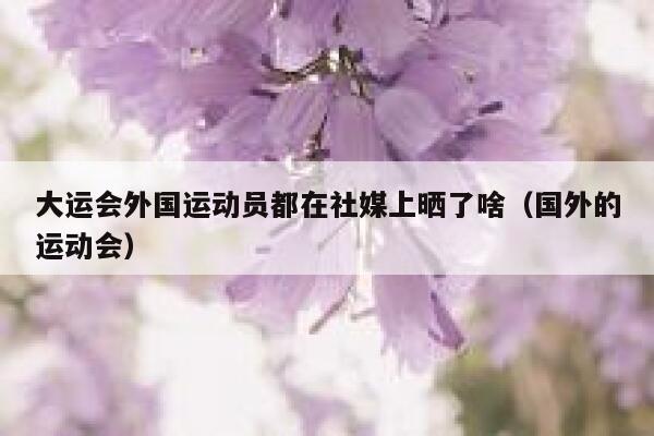 大运会外国运动员都在社媒上晒了啥（国外的运动会） 第1张