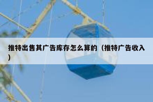 推特出售其广告库存怎么算的（推特广告收入） 第1张