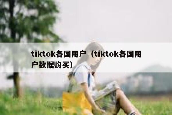 tiktok各国用户（tiktok各国用户数据购买） 第1张