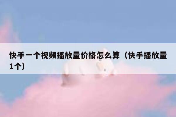 快手一个视频播放量价格怎么算（快手播放量1个） 第1张