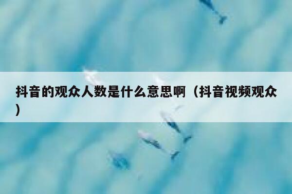 抖音的观众人数是什么意思啊（抖音视频观众） 第1张