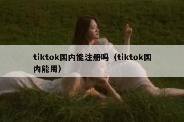 tiktok国内能注册吗（tiktok国内能用） 第1张