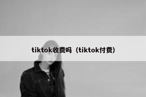 tiktok收费吗（tiktok付费） 第1张