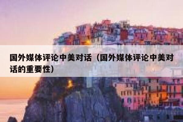 国外媒体评论中美对话（国外媒体评论中美对话的重要性） 第1张