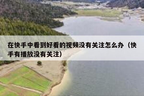 在快手中看到好看的视频没有关注怎么办（快手有播放没有关注） 第1张