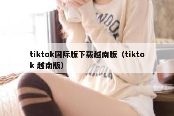 tiktok国际版下载越南版（tiktok 越南版） 第1张