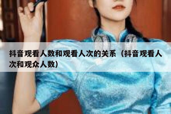 抖音观看人数和观看人次的关系（抖音观看人次和观众人数） 第1张