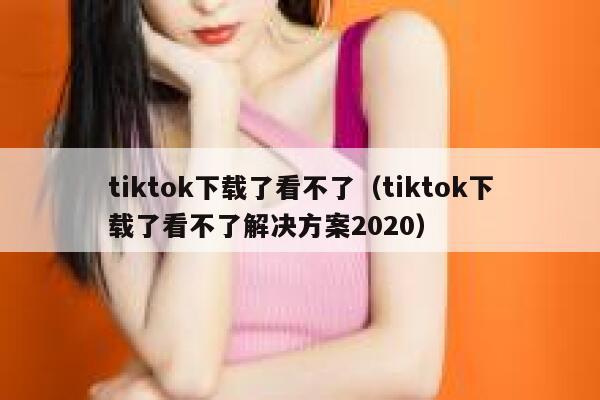 tiktok下载了看不了（tiktok下载了看不了解决方案2020） 第1张