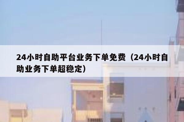 24小时自助平台业务下单免费（24小时自助业务下单超稳定） 第1张