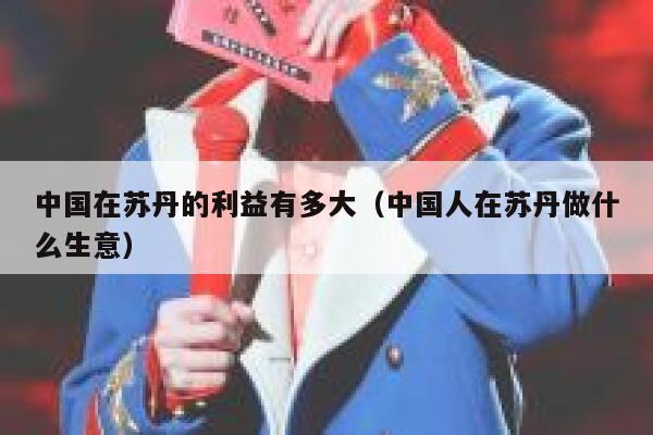 中国在苏丹的利益有多大（中国人在苏丹做什么生意） 第1张