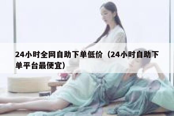 24小时全网自助下单低价（24小时自助下单平台最便宜） 第1张