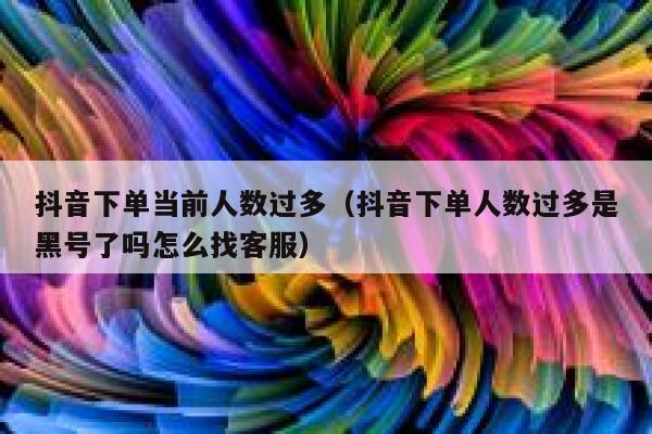 抖音下单当前人数过多（抖音下单人数过多是黑号了吗怎么找客服） 第1张