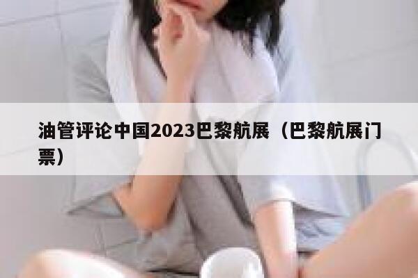 油管评论中国2023巴黎航展（巴黎航展门票） 第1张