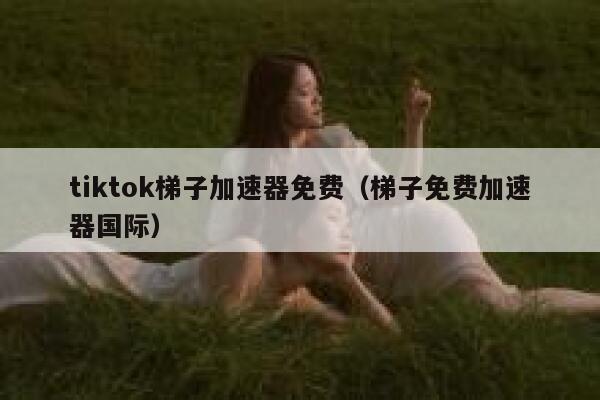 tiktok梯子加速器免费（梯子免费加速器国际） 第1张