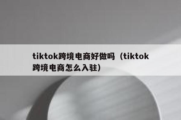 tiktok跨境电商好做吗（tiktok跨境电商怎么入驻） 第1张