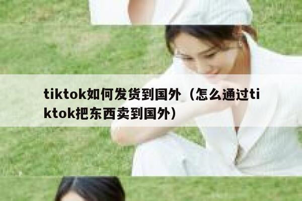 tiktok如何发货到国外（怎么通过tiktok把东西卖到国外） 第1张