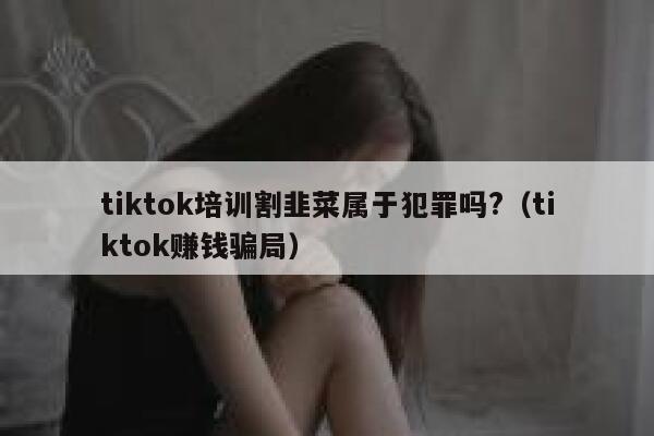tiktok培训割韭菜属于犯罪吗?（tiktok赚钱骗局） 第1张