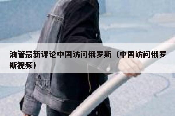 油管最新评论中国访问俄罗斯（中国访问俄罗斯视频） 第1张